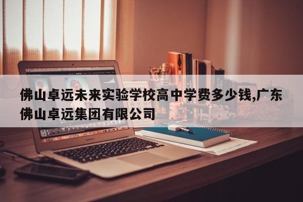 佛山卓远未来实验学校高中学费多少钱,广东佛山卓远集团有限公司