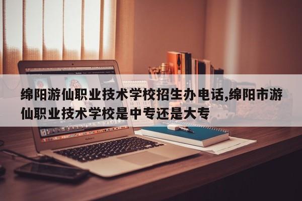 绵阳游仙职业技术学校招生办电话,绵阳市游仙职业技术学校是中专还是大专