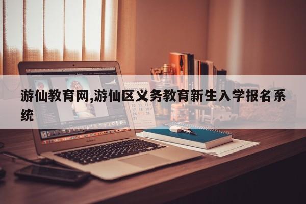 游仙教育网,游仙区义务教育新生入学报名系统